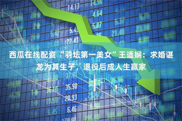 西瓜在线配资 “羽坛第一美女”王适娴：求婚谌龙为其生子，退役后成人生赢家
