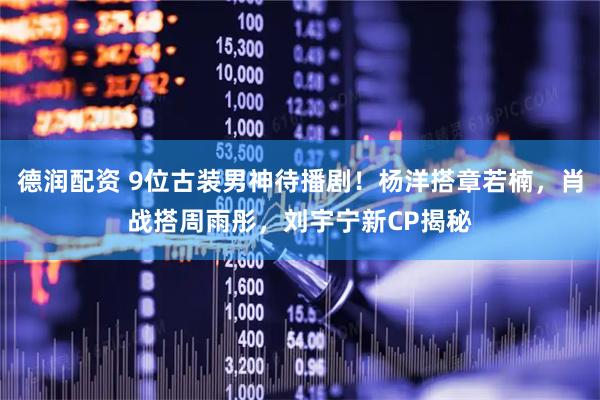 德润配资 9位古装男神待播剧！杨洋搭章若楠，肖战搭周雨彤，刘宇宁新CP揭秘