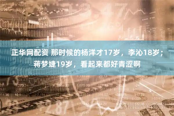 正华网配资 那时候的杨洋才17岁，李沁18岁；蒋梦婕19岁，看起来都好青涩啊