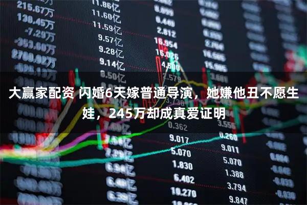 大赢家配资 闪婚6天嫁普通导演，她嫌他丑不愿生娃，245万却成真爱证明