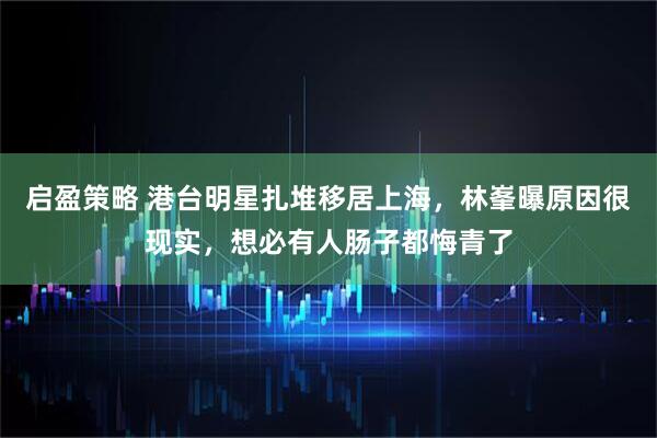 启盈策略 港台明星扎堆移居上海，林峯曝原因很现实，想必有人肠子都悔青了