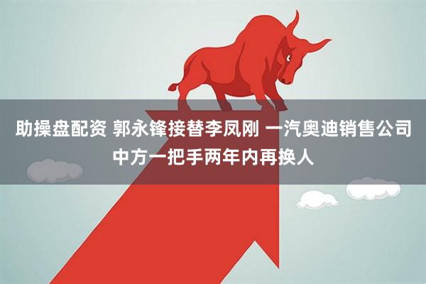 助操盘配资 郭永锋接替李凤刚 一汽奥迪销售公司中方一把手两年内再换人