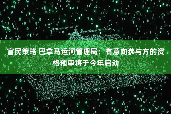 富民策略 巴拿马运河管理局：有意向参与方的资格预审将于今年启动