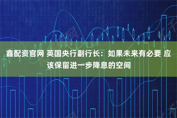鑫配资官网 英国央行副行长：如果未来有必要 应该保留进一步降息的空间