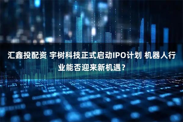汇鑫投配资 宇树科技正式启动IPO计划 机器人行业能否迎来新机遇？