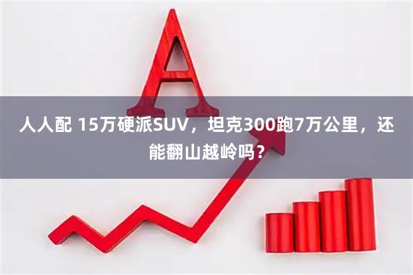 人人配 15万硬派SUV，坦克300跑7万公里，还能翻山越岭吗？