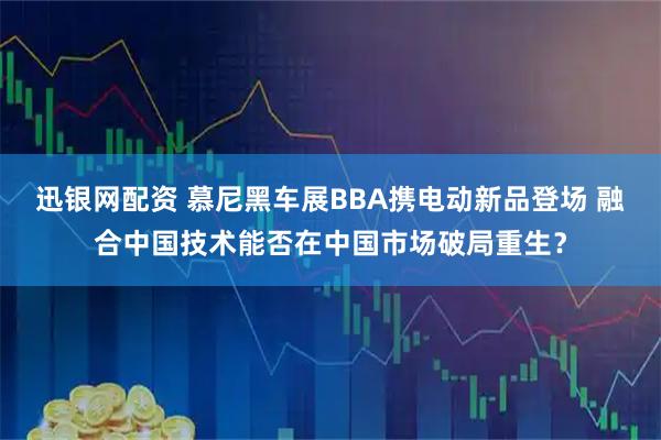 迅银网配资 慕尼黑车展BBA携电动新品登场 融合中国技术能否在中国市场破局重生？