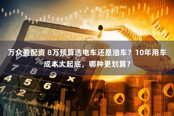 万众盈配资 8万预算选电车还是油车？10年用车成本大起底，哪种更划算？