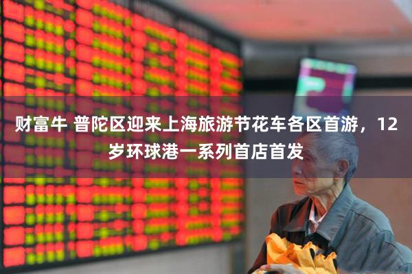 财富牛 普陀区迎来上海旅游节花车各区首游，12岁环球港一系列首店首发