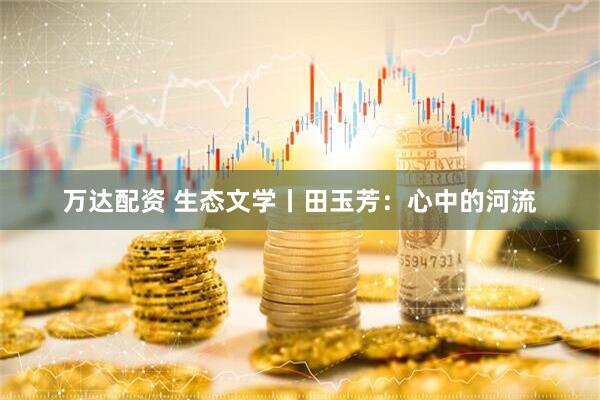 万达配资 生态文学丨田玉芳：心中的河流