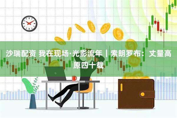 沙瑞配资 我在现场·光影流年｜索朗罗布：丈量高原四十载