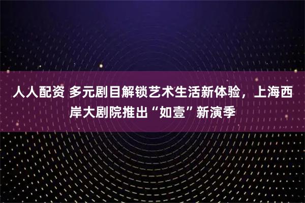 人人配资 多元剧目解锁艺术生活新体验，上海西岸大剧院推出“如壹”新演季