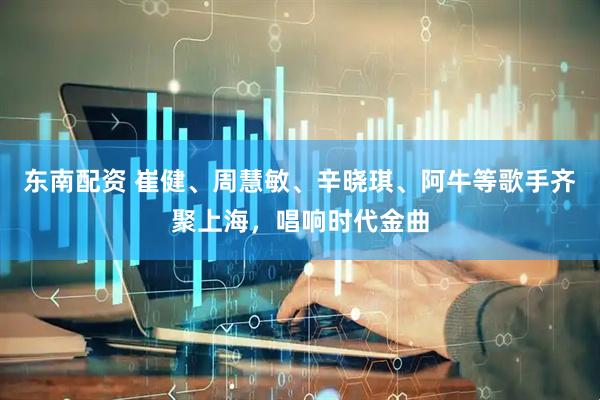 东南配资 崔健、周慧敏、辛晓琪、阿牛等歌手齐聚上海，唱响时代金曲