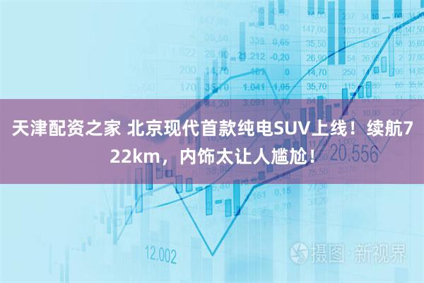 天津配资之家 北京现代首款纯电SUV上线！续航722km，内饰太让人尴尬！