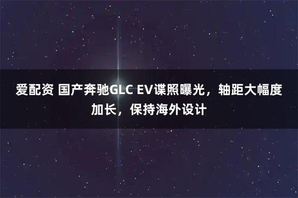 爱配资 国产奔驰GLC EV谍照曝光，轴距大幅度加长，保持海外设计