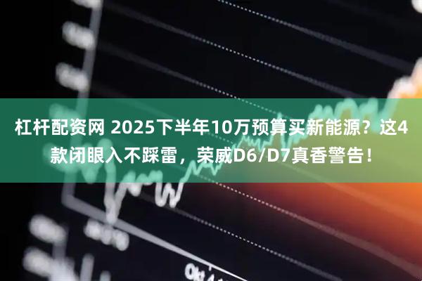 杠杆配资网 2025下半年10万预算买新能源？这4款闭眼入不踩雷，荣威D6/D7真香警告！
