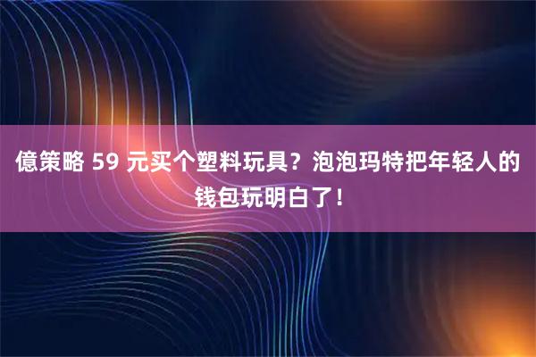 億策略 59 元买个塑料玩具？泡泡玛特把年轻人的钱包玩明白了！