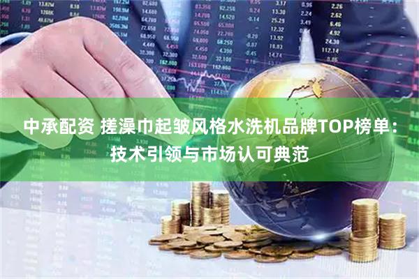 中承配资 搓澡巾起皱风格水洗机品牌TOP榜单：技术引领与市场认可典范