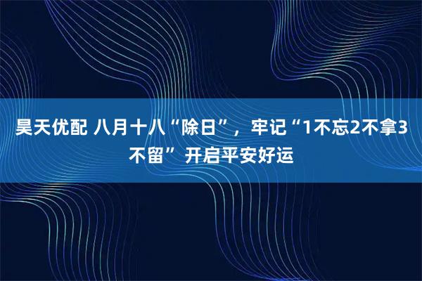 昊天优配 八月十八“除日”，牢记“1不忘2不拿3不留” 开启平安好运